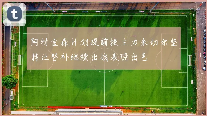 阿特金森计划提前换主力米切尔坚持让替补继续出战表现出色