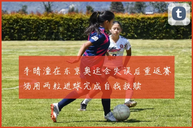 李晴潼在东京奥运会失误后重返赛场用两粒进球完成自我救赎