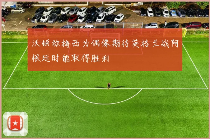 沃顿称梅西为偶像期待英格兰战阿根廷时能取得胜利
