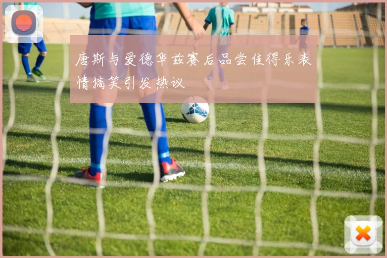 唐斯与爱德华兹赛后品尝佳得乐表情搞笑引发热议