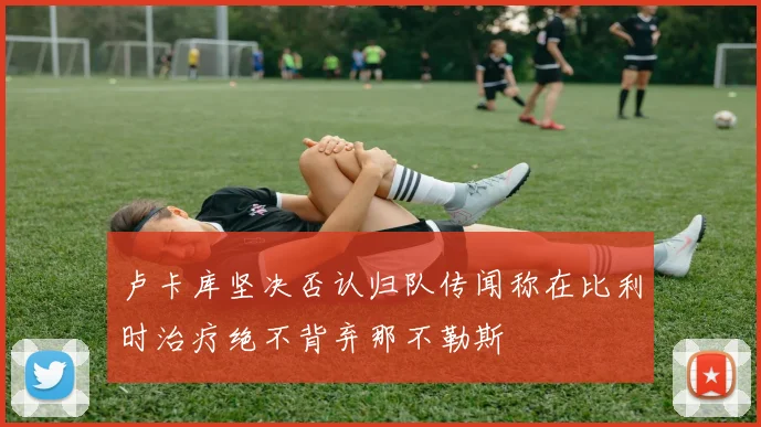 卢卡库坚决否认归队传闻称在比利时治疗绝不背弃那不勒斯
