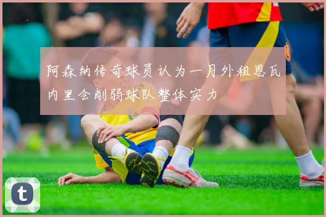 阿森纳传奇球员认为一月外租恩瓦内里会削弱球队整体实力