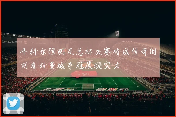 乔科尔预测足总杯决赛将成传奇时刻看好曼城夺冠展现实力