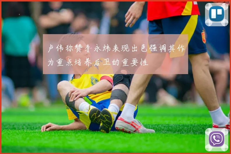 卢伟称赞李永炜表现出色强调其作为重点培养后卫的重要性