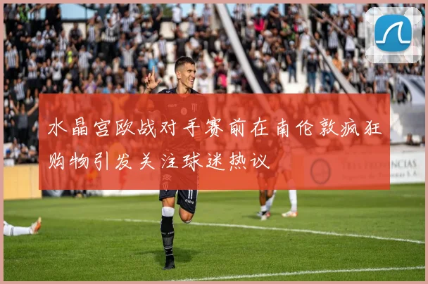 水晶宫欧战对手赛前在南伦敦疯狂购物引发关注球迷热议