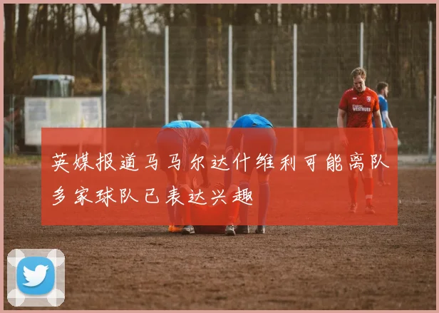 英媒报道马马尔达什维利可能离队多家球队已表达兴趣